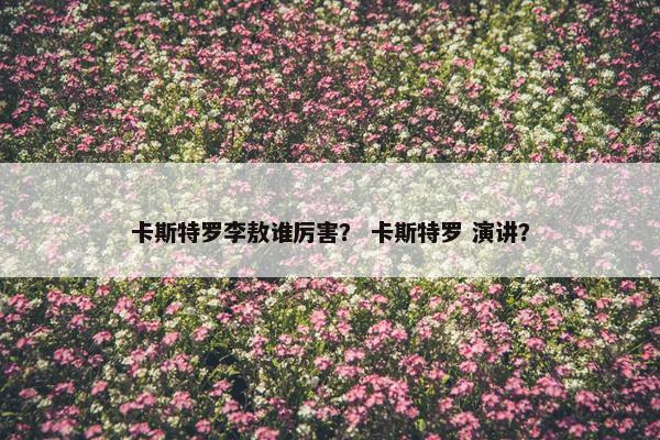 卡斯特罗李敖谁厉害？ 卡斯特罗 演讲？