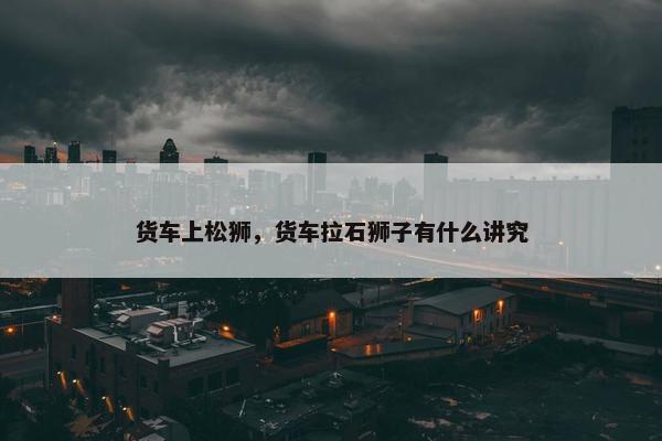 货车上松狮，货车拉石狮子有什么讲究