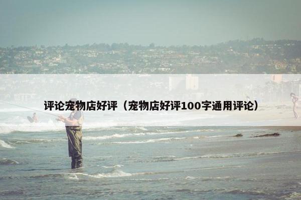 评论宠物店好评（宠物店好评100字通用评论）