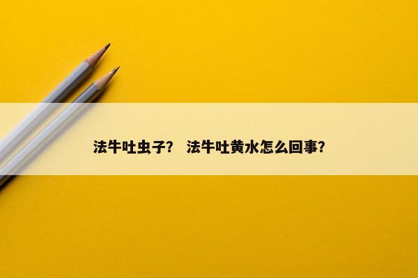 法牛吐虫子？ 法牛吐黄水怎么回事？