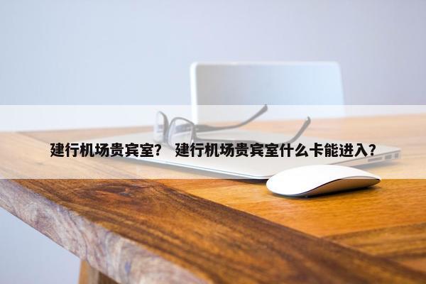 建行机场贵宾室？ 建行机场贵宾室什么卡能进入？