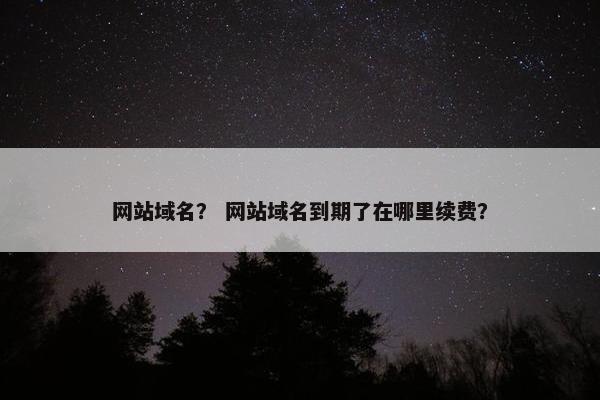 网站域名？ 网站域名到期了在哪里续费？