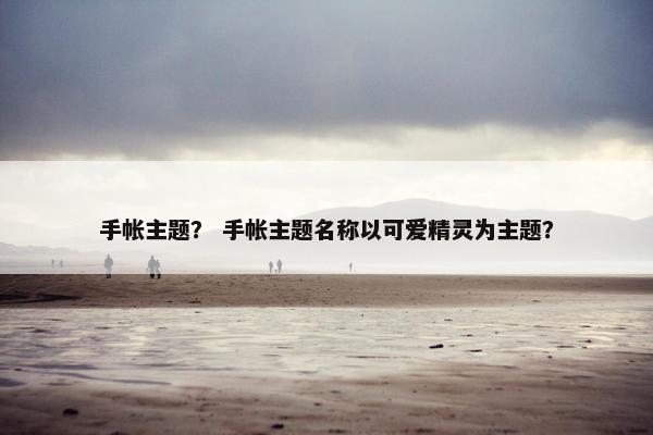 手帐主题？ 手帐主题名称以可爱精灵为主题？