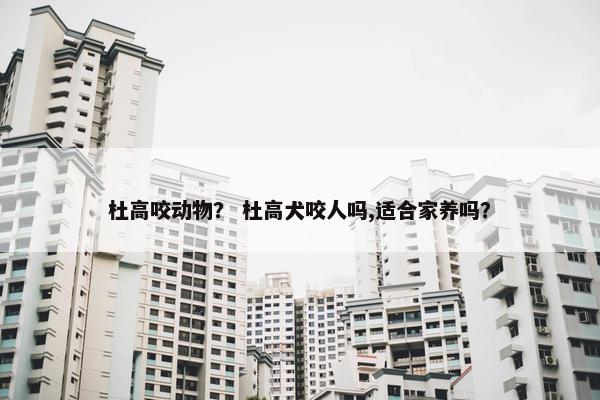 杜高咬动物？ 杜高犬咬人吗,适合家养吗？