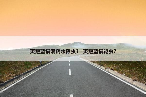 英短蓝猫滴药水除虫？ 英短蓝猫驱虫？