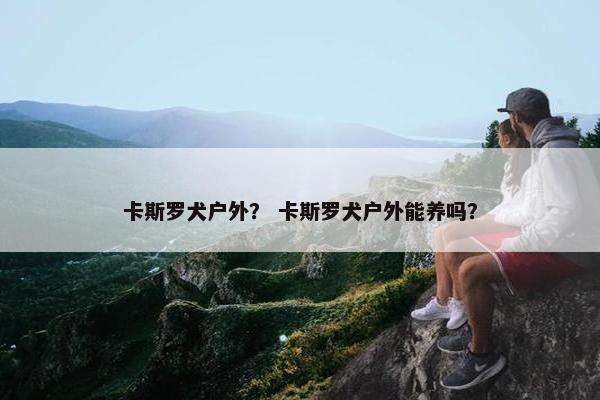 卡斯罗犬户外？ 卡斯罗犬户外能养吗？