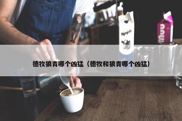 德牧狼青哪个凶猛（德牧和狼青哪个凶猛）