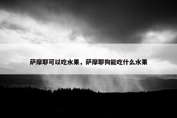 萨摩耶可以吃水果，萨摩耶狗能吃什么水果