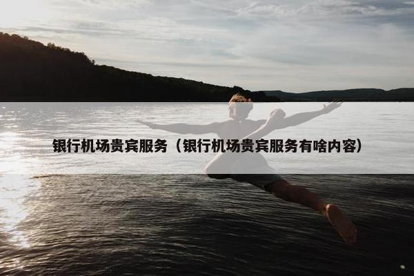 银行机场贵宾服务（银行机场贵宾服务有啥内容）