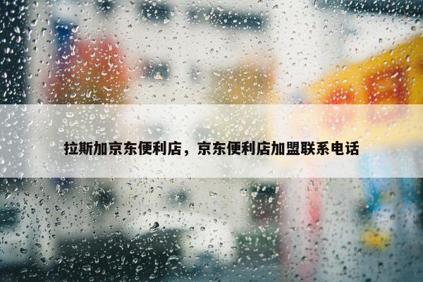拉斯加京东便利店，京东便利店加盟联系电话