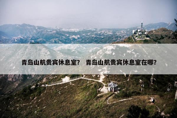 青岛山航贵宾休息室？ 青岛山航贵宾休息室在哪？