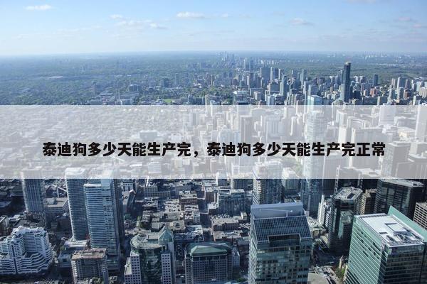 泰迪狗多少天能生产完，泰迪狗多少天能生产完正常