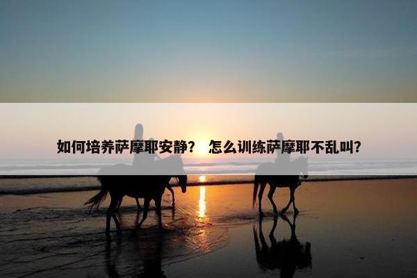 如何培养萨摩耶安静？ 怎么训练萨摩耶不乱叫？