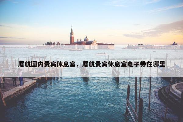 厦航国内贵宾休息室，厦航贵宾休息室电子券在哪里