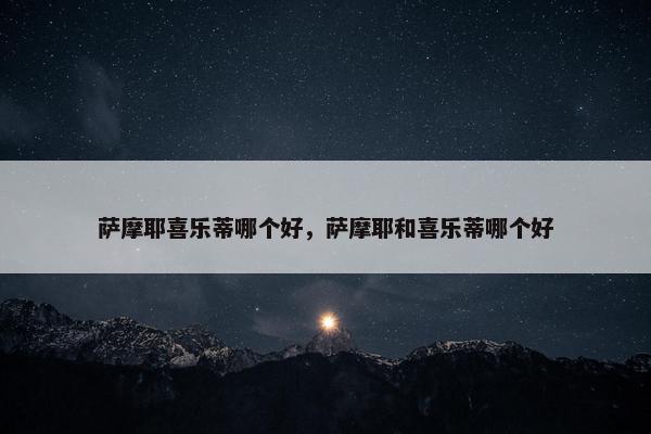 萨摩耶喜乐蒂哪个好，萨摩耶和喜乐蒂哪个好