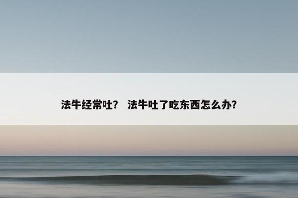 法牛经常吐？ 法牛吐了吃东西怎么办？