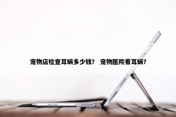 宠物店检查耳螨多少钱？ 宠物医院看耳螨？
