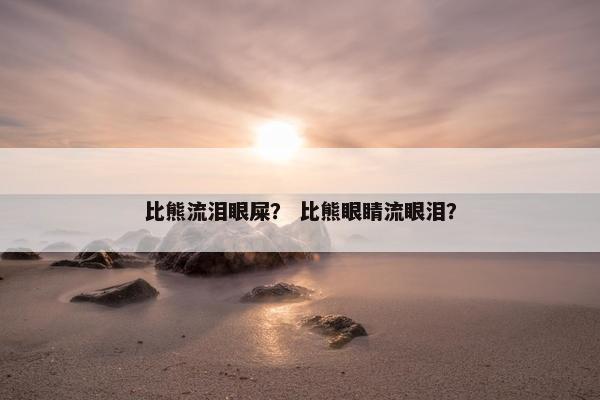 比熊流泪眼屎？ 比熊眼睛流眼泪？