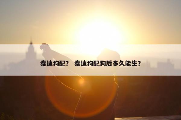 泰迪狗配？ 泰迪狗配狗后多久能生？