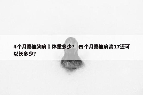 4个月泰迪狗肩髙体重多少？ 四个月泰迪肩高17还可以长多少？