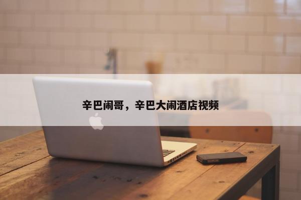 辛巴闹哥，辛巴大闹酒店视频