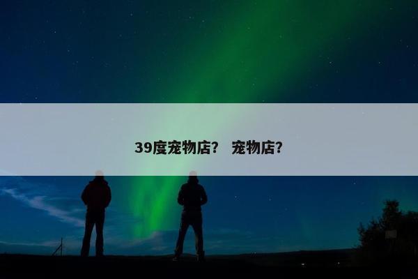 39度宠物店？ 宠物店？