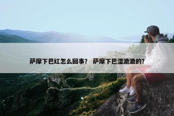 萨摩下巴红怎么回事？ 萨摩下巴湿漉漉的？