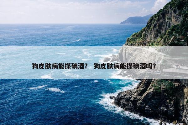 狗皮肤病能搽碘酒？ 狗皮肤病能搽碘酒吗？
