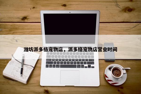 潍坊派多格宠物店，派多格宠物店营业时间
