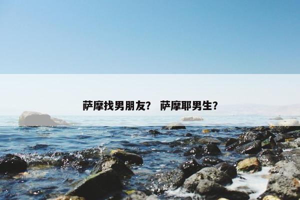 萨摩找男朋友？ 萨摩耶男生？