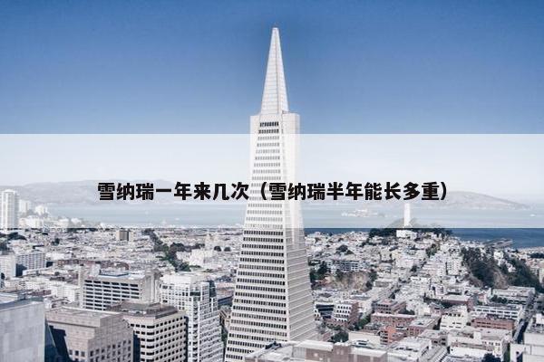 雪纳瑞一年来几次（雪纳瑞半年能长多重）