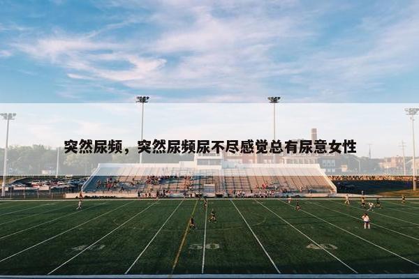 突然尿频，突然尿频尿不尽感觉总有尿意女性