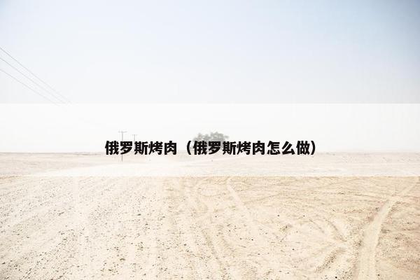 俄罗斯烤肉（俄罗斯烤肉怎么做）