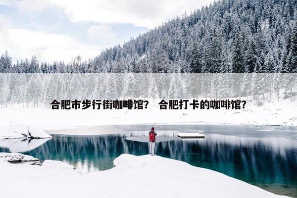 合肥市步行街咖啡馆？ 合肥打卡的咖啡馆？
