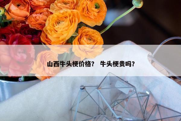 山西牛头梗价格？ 牛头梗贵吗？