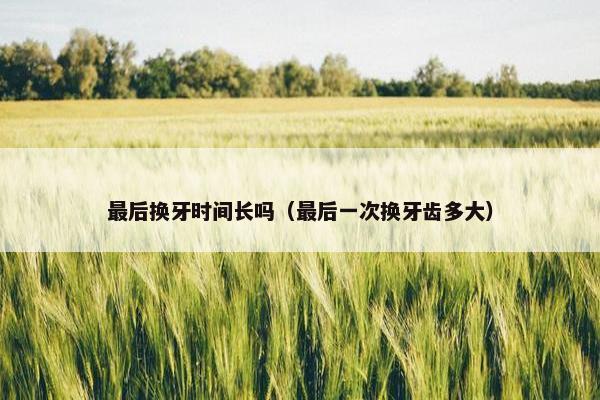 最后换牙时间长吗（最后一次换牙齿多大）