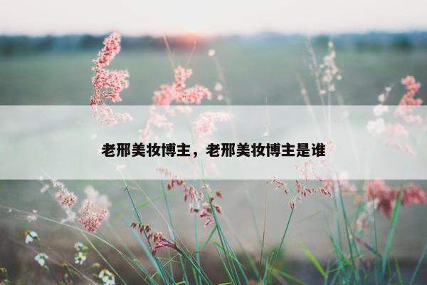 老邢美妆博主，老邢美妆博主是谁