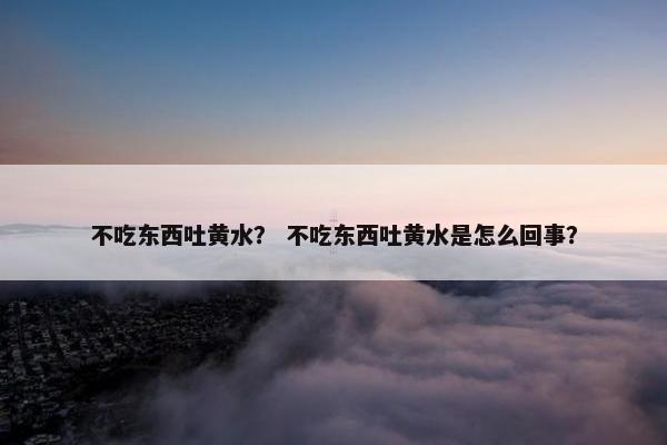 不吃东西吐黄水？ 不吃东西吐黄水是怎么回事？