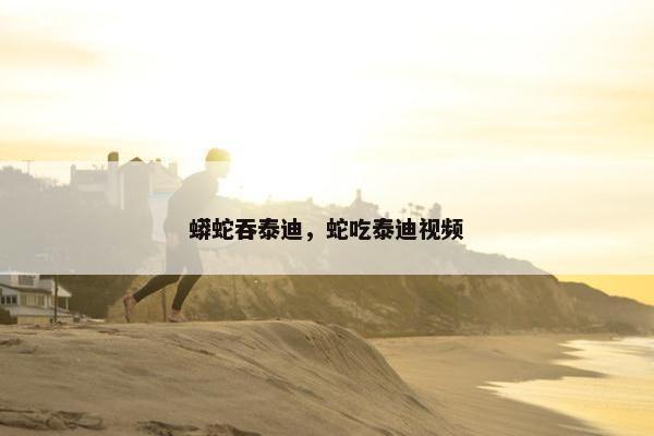 蟒蛇吞泰迪，蛇吃泰迪视频