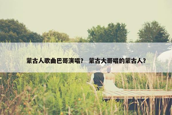 蒙古人歌曲巴哥演唱？ 蒙古大哥唱的蒙古人？