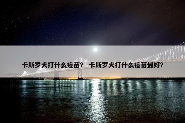 卡斯罗犬打什么疫苗？ 卡斯罗犬打什么疫苗最好？