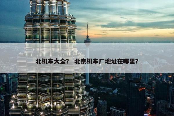 北机车大全？ 北京机车厂地址在哪里？