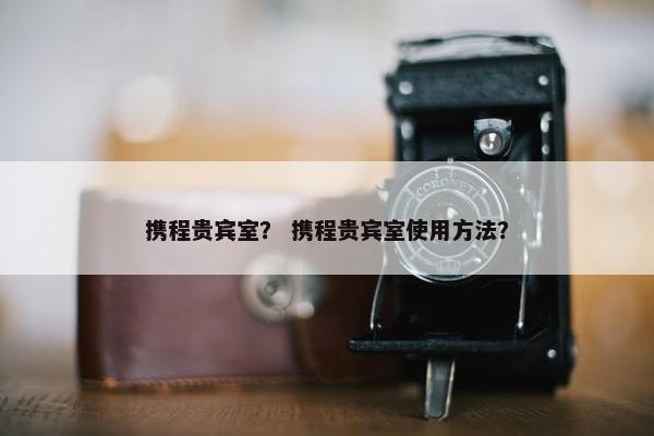 携程贵宾室？ 携程贵宾室使用方法？
