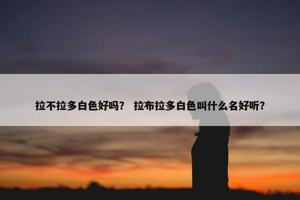 拉不拉多白色好吗？ 拉布拉多白色叫什么名好听？