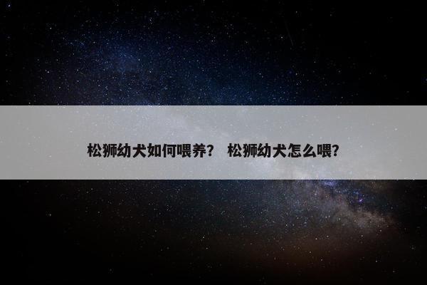 松狮幼犬如何喂养？ 松狮幼犬怎么喂？