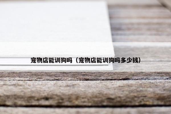 宠物店能训狗吗（宠物店能训狗吗多少钱）