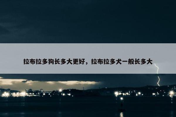 拉布拉多狗长多大更好，拉布拉多犬一般长多大