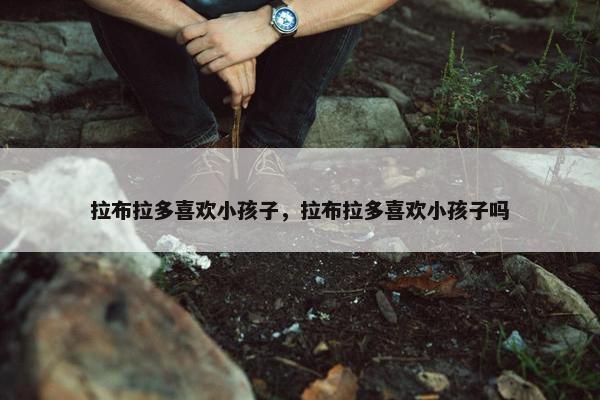 拉布拉多喜欢小孩子，拉布拉多喜欢小孩子吗