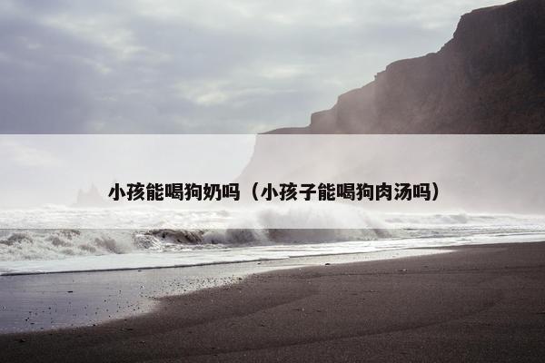 小孩能喝狗奶吗（小孩子能喝狗肉汤吗）