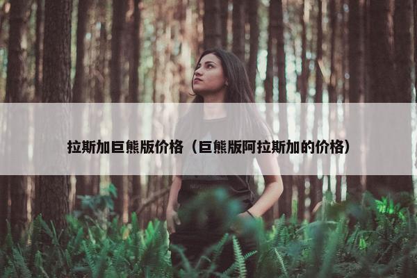 拉斯加巨熊版价格（巨熊版阿拉斯加的价格）